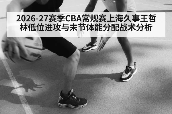2026-27赛季CBA常规赛上海久事王哲林低位进攻与末节体能分配战术分析